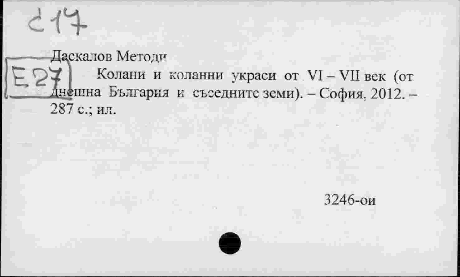 ﻿
2:калов Методи
Колани и коланни украси от VI - VII век (от _шна Бьлгария и съседните земи).-София. 2012. -
287 с.; ил.
3246-ои